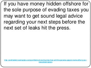 http://profitableinvestingtips.com/profitable-investing-tips/how-will-the-panama-papers-leaks-affect-your-
investment-plans
If you have money hidden offshore for
the sole purpose of evading taxes you
may want to get sound legal advice
regarding your next steps before the
next set of leaks hit the press.
 