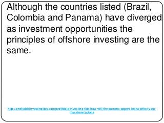 http://profitableinvestingtips.com/profitable-investing-tips/how-will-the-panama-papers-leaks-affect-your-
investment-plans
Although the countries listed (Brazil,
Colombia and Panama) have diverged
as investment opportunities the
principles of offshore investing are the
same.
 