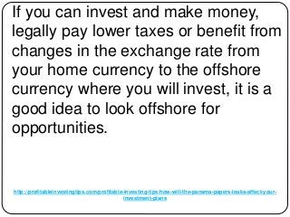 http://profitableinvestingtips.com/profitable-investing-tips/how-will-the-panama-papers-leaks-affect-your-
investment-plans
If you can invest and make money,
legally pay lower taxes or benefit from
changes in the exchange rate from
your home currency to the offshore
currency where you will invest, it is a
good idea to look offshore for
opportunities.
 
