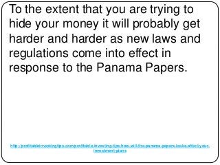 http://profitableinvestingtips.com/profitable-investing-tips/how-will-the-panama-papers-leaks-affect-your-
investment-plans
To the extent that you are trying to
hide your money it will probably get
harder and harder as new laws and
regulations come into effect in
response to the Panama Papers.
 