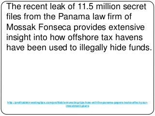 http://profitableinvestingtips.com/profitable-investing-tips/how-will-the-panama-papers-leaks-affect-your-
investment-plans
The recent leak of 11.5 million secret
files from the Panama law firm of
Mossak Fonseca provides extensive
insight into how offshore tax havens
have been used to illegally hide funds.
 