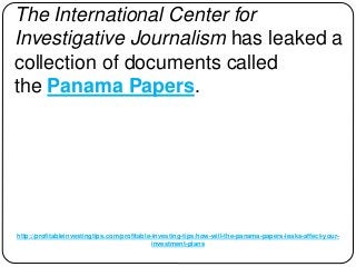 http://profitableinvestingtips.com/profitable-investing-tips/how-will-the-panama-papers-leaks-affect-your-
investment-plans
The International Center for
Investigative Journalism has leaked a
collection of documents called
the Panama Papers.
 