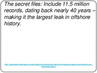 http://profitableinvestingtips.com/profitable-investing-tips/how-will-the-panama-papers-leaks-affect-your-
investment-plans
The secret files: Include 11.5 million
records, dating back nearly 40 years –
making it the largest leak in offshore
history.
 