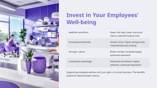 Invest in Your Employees'
Well-being
Healthier workforce Fewer sick days, lower insurance
claims, reduced medical costs
Increased productivity Greater focus, higher energy levels,
improved decision-making
Stronger culture Better morale, increased loyalty,
enhanced teamwork
Competitive advantage Improved recruitment, higher
retention, enhanced reputation
Supporting employee wellness isn't just right—it's smart business. The benefits
extend far beyond health metrics.
 