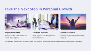 Take the Next Step in Personal Growth
Physical Wellness
Maintain healthy habits both in and
outside the workplace.
Financial Wellness
Invest in your future through sound
financial decisions.
Personal Growth
Continuously expand your knowledge
and skills.
True wellness encompasses all aspects of life. Your financial health deserves the same attention as your physical wellbeing.
 