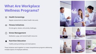 What Are Workplace
Wellness Programs?
Health Screenings
Regular assessments to detect health risks early
Fitness Initiatives
On-site gyms, classes, and activity challenges
Stress Management
Meditation, yoga, and mental health resources
Nutrition Education
Healthy eating workshops and meal options
These initiatives work together to create comprehensive programs addressing
multiple aspects of employee wellness.
 