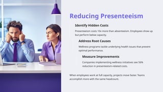 Reducing Presenteeism
Identify Hidden Costs
Presenteeism costs 10x more than absenteeism. Employees show up
but perform below capacity.
Address Root Causes
Wellness programs tackle underlying health issues that prevent
optimal performance.
Measure Improvements
Companies implementing wellness initiatives see 56%
reduction in presenteeism-related costs.
When employees work at full capacity, projects move faster. Teams
accomplish more with the same headcount.
 