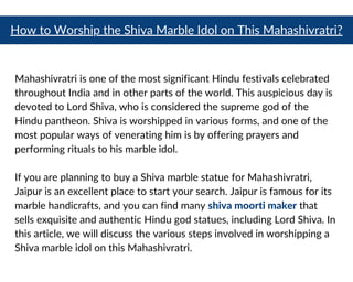 How to Worship the Shiva Marble Idol on This Mahashivratri?
Mahashivratri is one of the most significant Hindu festivals celebrated
throughout India and in other parts of the world. This auspicious day is
devoted to Lord Shiva, who is considered the supreme god of the
Hindu pantheon. Shiva is worshipped in various forms, and one of the
most popular ways of venerating him is by offering prayers and
performing rituals to his marble idol.
If you are planning to buy a Shiva marble statue for Mahashivratri,
Jaipur is an excellent place to start your search. Jaipur is famous for its
marble handicrafts, and you can find many shiva moorti maker that
sells exquisite and authentic Hindu god statues, including Lord Shiva. In
this article, we will discuss the various steps involved in worshipping a
Shiva marble idol on this Mahashivratri.
 