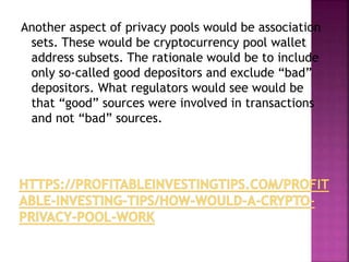 Another aspect of privacy pools would be association
sets. These would be cryptocurrency pool wallet
address subsets. The rationale would be to include
only so-called good depositors and exclude “bad”
depositors. What regulators would see would be
that “good” sources were involved in transactions
and not “bad” sources.
 