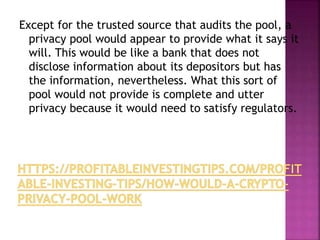 Except for the trusted source that audits the pool, a
privacy pool would appear to provide what it says it
will. This would be like a bank that does not
disclose information about its depositors but has
the information, nevertheless. What this sort of
pool would not provide is complete and utter
privacy because it would need to satisfy regulators.
 