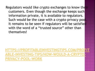 Regulators would like crypto exchanges to know their
customers. Even though the exchange keeps such
information private, it is available to regulators.
Such would be the case with a crypto privacy pool.
It remains to be seen if regulators will be satisfied
with the word of a “trusted source” other than
themselves!
 
