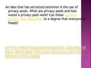 An idea that has attracted attention is the use of
privacy pools. What are privacy pools and how
would a privacy pool work? Can these balance
privacy and regulation to a degree that everyone is
happy?
 