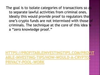 The goal is to isolate categories of transactions so as
to separate lawful activities from criminal ones.
Ideally this would provide proof to regulators that
one’s crypto funds are not intermixed with those of
criminals. The technique at the core of this idea is
a “zero knowledge proof.”
 