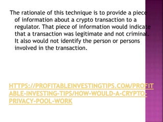 The rationale of this technique is to provide a piece
of information about a crypto transaction to a
regulator. That piece of information would indicate
that a transaction was legitimate and not criminal.
It also would not identify the person or persons
involved in the transaction.
 