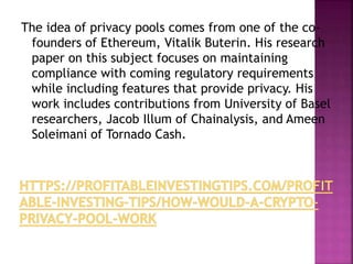The idea of privacy pools comes from one of the co-
founders of Ethereum, Vitalik Buterin. His research
paper on this subject focuses on maintaining
compliance with coming regulatory requirements
while including features that provide privacy. His
work includes contributions from University of Basel
researchers, Jacob Illum of Chainalysis, and Ameen
Soleimani of Tornado Cash.
 