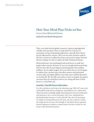 How Your Mind Plays Tricks on You
Lessons From Behavioral Finance
By Baird Private Wealth Management




There is no doubt that the global economy is experiencing heightened
volatility and uncertainty. How we make decisions in the face of
uncertainty can have long-lasting implications, especially those choices
heavily influenced by emotion. This is true for many decisions made in
life, but our focus is to address how biases and emotions impact financial
decision-making. For that we explore the field of behavioral finance.
Behavioral finance uses psychological and social factors to study how
people make economic decisions. It was once thought that human beings
will over time take the most logical, rational approach when tackling
problems. As you might imagine, this is not always the case. In this paper,
we address three common issues that affect amateur and professional
investors alike and explain different ways these issues manifest themselves
in everyday life. We also offer some advice on how to mitigate the negative
outcomes when the mind plays tricks on you. Being self-aware of these
factors is a critical first step.

Issue No. 1: How We Process Information
It is often said that we are living in the information age. With 24/7 news cycles
and handheld media devices, people have unparalleled access to information.
The human brain is amazingly capable of processing mass amounts of information
and experiences, but it too has limitations. Over time, individuals have
developed familiar heuristics or “rules of thumb” that aid in the processing
of complex or missing information. Of course, any time a shortcut is taken,
the margin of error increases. Even though we may believe that we approach
decision-making in an objective, rational manner, the lens in which we view
events is often tainted by heuristics.
 