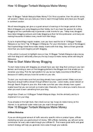 How 10 Blogger Terbaik Malaysia Make Money


How 10 Blogger Terbaik Malaysia Make Money? Ok if that a question, then this article surely
will answer it. Make sure you take your time to read it through below and share your thought
in comment section.

We all know blogging can give us a good amount of earnings in the longer period of time.
Most of bloggers are using blogging as their hobby, but if you have the passion for writing,
blogging can be a profitable way to generate a side income for you. Today many bloggers
have taken blogging seriously and make blogging as their full time profession, and many are
making thousands of dollars every month from their blogs.

If you’re Inspired Magz regular readers, sure you have read the list of 10 Blogger Terbaik
Malaysia or our list of Top 10 Blogger in Malaysia. For your information, some of the bloggers
that Inspired Magz listed there make steady income with their blog. Some of them generate
more than you could imagine just with blogging.

In this article I just want to highlight more on how 10 Blogger Terbaik Malaysia make money
with their blog and I will briefly show you the top 3 ways to make money online with blog for
Malaysian.
How to Start Make Money Blogging
To start make money with blogging you should have your own blog that running on your own
domain and hosting or even on free blogging platforms like Blogger.com that enable you to
monetize your blog. Pick the right platform for you but we highly recommend WordPress
because of it ability and you have full control on your site.

To start, you must make sure that your blog already have a good content. Make sure your
blog have enough traffics stream through different sources - social media, social network or
through Search Engine to your site. Also make sure that your sites already have a good
reader base that you can convert as income later. Basically, this is what you need to focus on
when you want to earn something from your blog.

Insight tips: Check out 10 Blogger Terbaik Malaysia blogs, find the similarity and try to
implement it on your blog.

If you already on the right track, then check out our top 3 ways to make money on the
Internet. In no particular order make sure you read it through below.
How 10 Blogger Terbaik Malaysia Make Money
Affiliate Websites

If you are driving good amount of traffic around a specific niche or product types, affiliate
marketing can give you good amount of money. With affiliate marketing, you will earn some
commission for every sale made through your affiliate ID. That means good traffic and good
content strategy will help you generate more sales through your website.
 