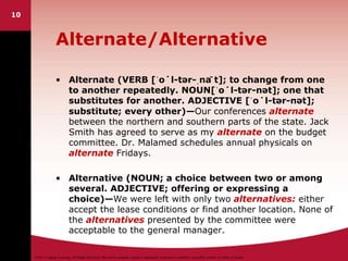 ©2011 Cengage Learning. All Rights Reserved. May not be scanned, copied or duplicated, or posted to a publicly accessible website, in whole or in part.
10
Alternate/Alternative
• Alternate (VERB [ˈo˙l-tər-ˌnā t]; to change from one
to another repeatedly. NOUN[ˈo˙l-tər-nət]; one that
substitutes for another. ADJECTIVE [ˈo˙l-tər-nət];
substitute; every other)—Our conferences alternate
between the northern and southern parts of the state. Jack
Smith has agreed to serve as my alternate on the budget
committee. Dr. Malamed schedules annual physicals on
alternate Fridays.
• Alternative (NOUN; a choice between two or among
several. ADJECTIVE; offering or expressing a
choice)—We were left with only two alternatives: either
accept the lease conditions or find another location. None of
the alternatives presented by the committee were
acceptable to the general manager.
 