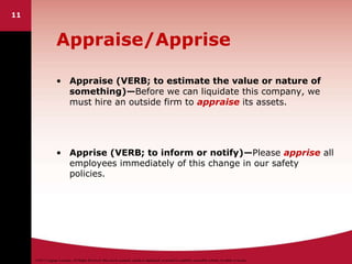 ©2011 Cengage Learning. All Rights Reserved. May not be scanned, copied or duplicated, or posted to a publicly accessible website, in whole or in part.
11
Appraise/Apprise
• Appraise (VERB; to estimate the value or nature of
something)—Before we can liquidate this company, we
must hire an outside firm to appraise its assets.
• Apprise (VERB; to inform or notify)—Please apprise all
employees immediately of this change in our safety
policies.
 