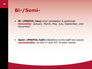 ©2011 Cengage Learning. All Rights Reserved. May not be scanned, copied or duplicated, or posted to a publicly accessible website, in whole or in part.
16
Bi-/Semi-
• Bi- (PREFIX; two)—Our newsletter is published
bimonthly: January, March, May, July, September, and
November.
• Semi- (PREFIX; half)—Bulletins to the staff are issued
semimonthly, on the 1st and 15th of each month.
 
