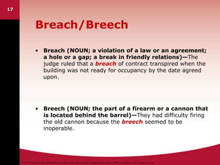 ©2011 Cengage Learning. All Rights Reserved. May not be scanned, copied or duplicated, or posted to a publicly accessible website, in whole or in part.
17
Breach/Breech
• Breach (NOUN; a violation of a law or an agreement;
a hole or a gap; a break in friendly relations)—The
judge ruled that a breach of contract transpired when the
building was not ready for occupancy by the date agreed
upon.
• Breech (NOUN; the part of a firearm or a cannon that
is located behind the barrel)—They had difficulty firing
the old cannon because the breech seemed to be
inoperable.
 