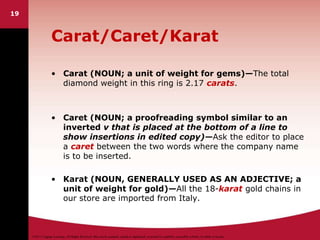 ©2011 Cengage Learning. All Rights Reserved. May not be scanned, copied or duplicated, or posted to a publicly accessible website, in whole or in part.
19
Carat/Caret/Karat
• Carat (NOUN; a unit of weight for gems)—The total
diamond weight in this ring is 2.17 carats.
• Caret (NOUN; a proofreading symbol similar to an
inverted v that is placed at the bottom of a line to
show insertions in edited copy)—Ask the editor to place
a caret between the two words where the company name
is to be inserted.
• Karat (NOUN, GENERALLY USED AS AN ADJECTIVE; a
unit of weight for gold)—All the 18-karat gold chains in
our store are imported from Italy.
 