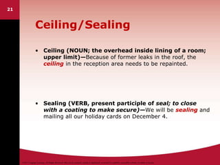 ©2011 Cengage Learning. All Rights Reserved. May not be scanned, copied or duplicated, or posted to a publicly accessible website, in whole or in part.
21
Ceiling/Sealing
• Ceiling (NOUN; the overhead inside lining of a room;
upper limit)—Because of former leaks in the roof, the
ceiling in the reception area needs to be repainted.
• Sealing (VERB, present participle of seal; to close
with a coating to make secure)—We will be sealing and
mailing all our holiday cards on December 4.
 