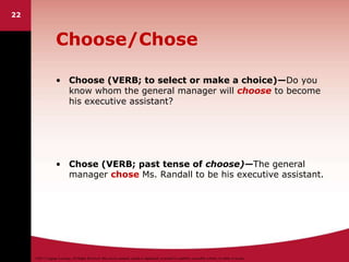 ©2011 Cengage Learning. All Rights Reserved. May not be scanned, copied or duplicated, or posted to a publicly accessible website, in whole or in part.
22
Choose/Chose
• Choose (VERB; to select or make a choice)—Do you
know whom the general manager will choose to become
his executive assistant?
• Chose (VERB; past tense of choose)—The general
manager chose Ms. Randall to be his executive assistant.
 