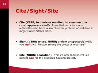 ©2011 Cengage Learning. All Rights Reserved. May not be scanned, copied or duplicated, or posted to a publicly accessible website, in whole or in part.
23
Cite/Sight/Site
• Cite (VERB; to quote or mention; to summon to a
court appearance)—Dr. Rosenthal can cite many
authorities who have researched the problem of pollution in
major United States cities.
• Sight (VERB; to see. NOUN; a view or spectacle)—Did
you sight Ms. Preston among the group of reporters?
• Site (NOUN; a location)—This 20-acre land parcel is a
perfect site for the proposed housing project.
 