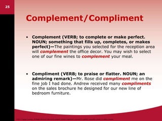 ©2011 Cengage Learning. All Rights Reserved. May not be scanned, copied or duplicated, or posted to a publicly accessible website, in whole or in part.
25
Complement/Compliment
• Complement (VERB; to complete or make perfect.
NOUN; something that fills up, completes, or makes
perfect)—The paintings you selected for the reception area
will complement the office decor. You may wish to select
one of our fine wines to complement your meal.
• Compliment (VERB; to praise or flatter. NOUN; an
admiring remark)—Mr. Rose did compliment me on the
fine job I had done. Andrew received many compliments
on the sales brochure he designed for our new line of
bedroom furniture.
 