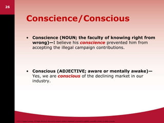 ©2011 Cengage Learning. All Rights Reserved. May not be scanned, copied or duplicated, or posted to a publicly accessible website, in whole or in part.
26
Conscience/Conscious
• Conscience (NOUN; the faculty of knowing right from
wrong)—I believe his conscience prevented him from
accepting the illegal campaign contributions.
• Conscious (ADJECTIVE; aware or mentally awake)—
Yes, we are conscious of the declining market in our
industry.
 