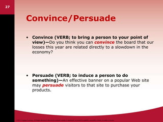 ©2011 Cengage Learning. All Rights Reserved. May not be scanned, copied or duplicated, or posted to a publicly accessible website, in whole or in part.
27
Convince/Persuade
• Convince (VERB; to bring a person to your point of
view)—Do you think you can convince the board that our
losses this year are related directly to a slowdown in the
economy?
• Persuade (VERB; to induce a person to do
something)—An effective banner on a popular Web site
may persuade visitors to that site to purchase your
products.
 