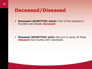 ©2011 Cengage Learning. All Rights Reserved. May not be scanned, copied or duplicated, or posted to a publicly accessible website, in whole or in part.
29
Deceased/Diseased
• Deceased (ADJECTIVE; dead)—Two of the company’s
founders are already deceased.
• Diseased (ADJECTIVE; sick)—Be sure to spray all these
diseased rose bushes with insecticide.
 