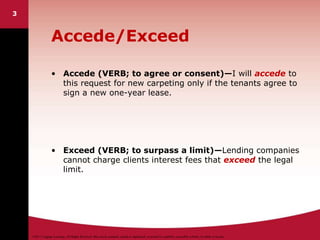 ©2011 Cengage Learning. All Rights Reserved. May not be scanned, copied or duplicated, or posted to a publicly accessible website, in whole or in part.
3
Accede/Exceed
• Accede (VERB; to agree or consent)—I will accede to
this request for new carpeting only if the tenants agree to
sign a new one-year lease.
• Exceed (VERB; to surpass a limit)—Lending companies
cannot charge clients interest fees that exceed the legal
limit.
 