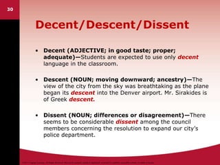 ©2011 Cengage Learning. All Rights Reserved. May not be scanned, copied or duplicated, or posted to a publicly accessible website, in whole or in part.
30
Decent/Descent/Dissent
• Decent (ADJECTIVE; in good taste; proper;
adequate)—Students are expected to use only decent
language in the classroom.
• Descent (NOUN; moving downward; ancestry)—The
view of the city from the sky was breathtaking as the plane
began its descent into the Denver airport. Mr. Sirakides is
of Greek descent.
• Dissent (NOUN; differences or disagreement)—There
seems to be considerable dissent among the council
members concerning the resolution to expand our city’s
police department.
 
