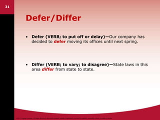 ©2011 Cengage Learning. All Rights Reserved. May not be scanned, copied or duplicated, or posted to a publicly accessible website, in whole or in part.
31
Defer/Differ
• Defer (VERB; to put off or delay)—Our company has
decided to defer moving its offices until next spring.
• Differ (VERB; to vary; to disagree)—State laws in this
area differ from state to state.
 