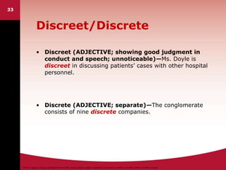 ©2011 Cengage Learning. All Rights Reserved. May not be scanned, copied or duplicated, or posted to a publicly accessible website, in whole or in part.
33
Discreet/Discrete
• Discreet (ADJECTIVE; showing good judgment in
conduct and speech; unnoticeable)—Ms. Doyle is
discreet in discussing patients’ cases with other hospital
personnel.
• Discrete (ADJECTIVE; separate)—The conglomerate
consists of nine discrete companies.
 