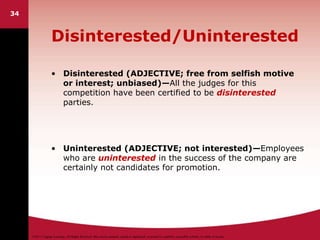 ©2011 Cengage Learning. All Rights Reserved. May not be scanned, copied or duplicated, or posted to a publicly accessible website, in whole or in part.
34
Disinterested/Uninterested
• Disinterested (ADJECTIVE; free from selfish motive
or interest; unbiased)—All the judges for this
competition have been certified to be disinterested
parties.
• Uninterested (ADJECTIVE; not interested)—Employees
who are uninterested in the success of the company are
certainly not candidates for promotion.
 