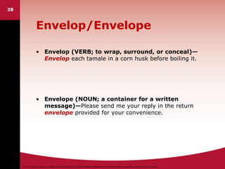 ©2011 Cengage Learning. All Rights Reserved. May not be scanned, copied or duplicated, or posted to a publicly accessible website, in whole or in part.
Envelop/Envelope
• Envelop (VERB; to wrap, surround, or conceal)—
Envelop each tamale in a corn husk before boiling it.
• Envelope (NOUN; a container for a written
message)—Please send me your reply in the return
envelope provided for your convenience.
38
 