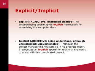 ©2011 Cengage Learning. All Rights Reserved. May not be scanned, copied or duplicated, or posted to a publicly accessible website, in whole or in part.
Explicit/Implicit
• Explicit (ADJECTIVE; expressed clearly)—The
accompanying booklet gives explicit instructions for
assembling this computer desk.
• Implicit (ADJECTIVE; being understood, although
unexpressed; unquestionable)— Although the
project manager did not state so in his progress report,
I recognized an implicit appeal for additional engineers
to assist with this complicated project.
39
 