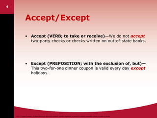 ©2011 Cengage Learning. All Rights Reserved. May not be scanned, copied or duplicated, or posted to a publicly accessible website, in whole or in part.
4
Accept/Except
• Accept (VERB; to take or receive)—We do not accept
two-party checks or checks written on out-of-state banks.
• Except (PREPOSITION; with the exclusion of, but)—
This two-for-one dinner coupon is valid every day except
holidays.
 