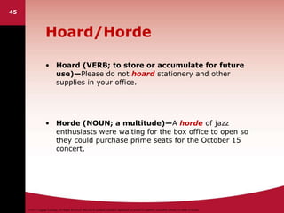 ©2011 Cengage Learning. All Rights Reserved. May not be scanned, copied or duplicated, or posted to a publicly accessible website, in whole or in part.
Hoard/Horde
• Hoard (VERB; to store or accumulate for future
use)—Please do not hoard stationery and other
supplies in your office.
• Horde (NOUN; a multitude)—A horde of jazz
enthusiasts were waiting for the box office to open so
they could purchase prime seats for the October 15
concert.
45
 