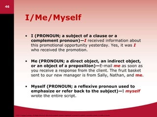 ©2011 Cengage Learning. All Rights Reserved. May not be scanned, copied or duplicated, or posted to a publicly accessible website, in whole or in part.
I/Me/Myself
• I (PRONOUN; a subject of a clause or a
complement pronoun)—I received information about
this promotional opportunity yesterday. Yes, it was I
who received the promotion.
• Me (PRONOUN; a direct object, an indirect object,
or an object of a preposition)—E-mail me as soon as
you receive a response from the client. The fruit basket
sent to our new manager is from Sally, Nathan, and me.
• Myself (PRONOUN; a reflexive pronoun used to
emphasize or refer back to the subject)—I myself
wrote the entire script.
46
 