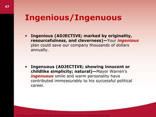 ©2011 Cengage Learning. All Rights Reserved. May not be scanned, copied or duplicated, or posted to a publicly accessible website, in whole or in part.
Ingenious/Ingenuous
• Ingenious (ADJECTIVE; marked by originality,
resourcefulness, and cleverness)—Your ingenious
plan could save our company thousands of dollars
annually.
• Ingenuous (ADJECTIVE; showing innocent or
childlike simplicity; natural)—Mayor Warren’s
ingenuous smile and warm personality have
contributed immeasurably to his successful political
career.
47
 