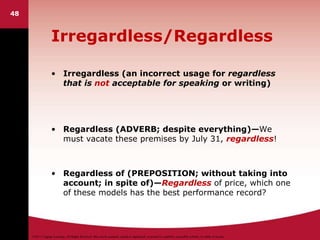 ©2011 Cengage Learning. All Rights Reserved. May not be scanned, copied or duplicated, or posted to a publicly accessible website, in whole or in part.
Irregardless/Regardless
• Irregardless (an incorrect usage for regardless
that is not acceptable for speaking or writing)
• Regardless (ADVERB; despite everything)—We
must vacate these premises by July 31, regardless!
• Regardless of (PREPOSITION; without taking into
account; in spite of)—Regardless of price, which one
of these models has the best performance record?
48
 