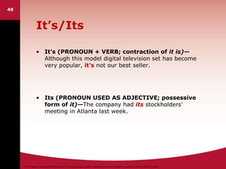 ©2011 Cengage Learning. All Rights Reserved. May not be scanned, copied or duplicated, or posted to a publicly accessible website, in whole or in part.
It’s/Its
• It’s (PRONOUN + VERB; contraction of it is)—
Although this model digital television set has become
very popular, it’s not our best seller.
• Its (PRONOUN USED AS ADJECTIVE; possessive
form of it)—The company had its stockholders’
meeting in Atlanta last week.
49
 
