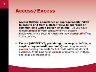 ©2011 Cengage Learning. All Rights Reserved. May not be scanned, copied or duplicated, or posted to a publicly accessible website, in whole or in part.
5
Access/Excess
• Access (NOUN; admittance or approachability. VERB;
to pass to and from a place freely; to approach or
communicate with a person or thing)—Do you have
remote access to your company e-mail account?
Employees with a security clearance may access all offices
in the building.
• Excess (ADJECTIVE; pertaining to a surplus. NOUN; a
surplus, beyond ordinary limits)—You may return all
excess flooring materials for full credit within 60 days of
purchase. Avoid placing an excess of information in these
one-page advertisements.
 