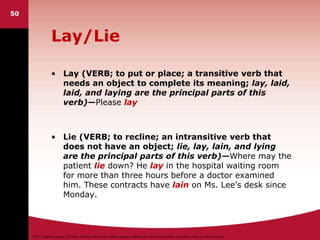 ©2011 Cengage Learning. All Rights Reserved. May not be scanned, copied or duplicated, or posted to a publicly accessible website, in whole or in part.
Lay/Lie
• Lay (VERB; to put or place; a transitive verb that
needs an object to complete its meaning; lay, laid,
laid, and laying are the principal parts of this
verb)—Please lay
• Lie (VERB; to recline; an intransitive verb that
does not have an object; lie, lay, lain, and lying
are the principal parts of this verb)—Where may the
patient lie down? He lay in the hospital waiting room
for more than three hours before a doctor examined
him. These contracts have lain on Ms. Lee’s desk since
Monday.
50
 