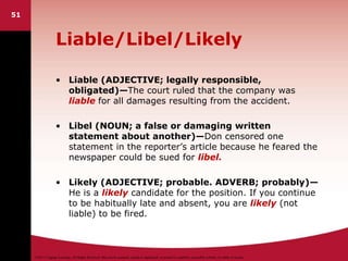 ©2011 Cengage Learning. All Rights Reserved. May not be scanned, copied or duplicated, or posted to a publicly accessible website, in whole or in part.
Liable/Libel/Likely
• Liable (ADJECTIVE; legally responsible,
obligated)—The court ruled that the company was
liable for all damages resulting from the accident.
• Libel (NOUN; a false or damaging written
statement about another)—Don censored one
statement in the reporter’s article because he feared the
newspaper could be sued for libel.
• Likely (ADJECTIVE; probable. ADVERB; probably)—
He is a likely candidate for the position. If you continue
to be habitually late and absent, you are likely (not
liable) to be fired.
51
 