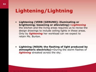 ©2011 Cengage Learning. All Rights Reserved. May not be scanned, copied or duplicated, or posted to a publicly accessible website, in whole or in part.
Lightening/Lightning
• Lightening (VERB [GERUND]; illuminating or
brightening; lessening or alleviating)—Lightening
the kitchen and the living areas requires us to revise the
design drawings to include ceiling lights in these areas.
Only by lightening her workload can we expect to
retain Ms. Burton.
• Lightning (NOUN; the flashing of light produced by
atmospheric electricity)—During the storm flashes of
lightning streaked across the sky.
52
 